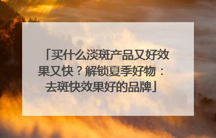 买什么淡斑产品又好效果又快？解锁夏季好物：去斑快效果好的品牌