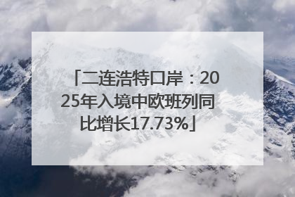 二连浩特口岸：2025年入境中欧班列同比增长17.73%