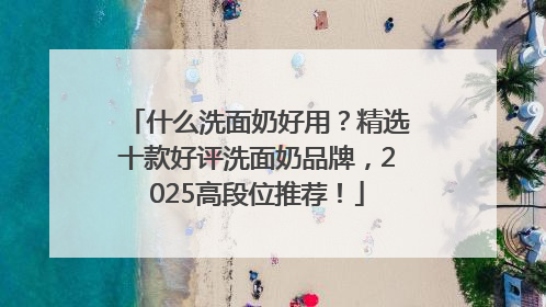 什么洗面奶好用？精选十款好评洗面奶品牌，2025高段位推荐！