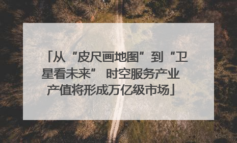 从“皮尺画地图”到“卫星看未来” 时空服务产业产值将形成万亿级市场
