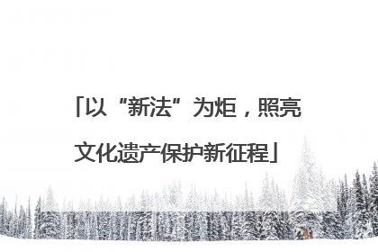 以“新法”为炬，照亮文化遗产保护新征程