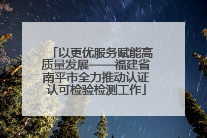 以更优服务赋能高质量发展——福建省南平市全力推动认证认可检验检测工作