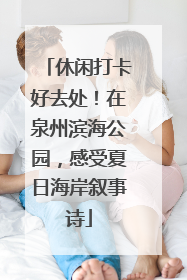 休闲打卡好去处！在泉州滨海公园，感受夏日海岸叙事诗