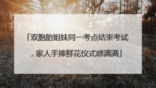 双胞胎姐妹同一考点结束考试，家人手捧鲜花仪式感满满