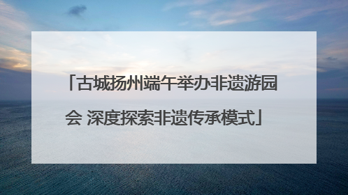 古城扬州端午举办非遗游园会 深度探索非遗传承模式