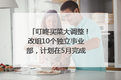 叮咚买菜大调整！改组10个独立事业部，计划在5月完成App端全面改版