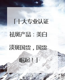 十大专业认证祛斑产品：美白淡斑国货，国货崛起！
