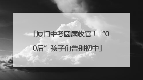 厦门中考圆满收官！“00后”孩子们告别初中