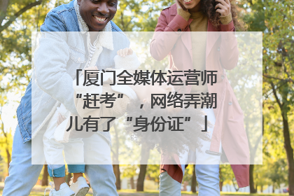 厦门全媒体运营师“赶考”，网络弄潮儿有了“身份证”