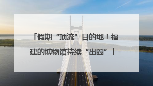假期“顶流”目的地！福建的博物馆持续“出圈”