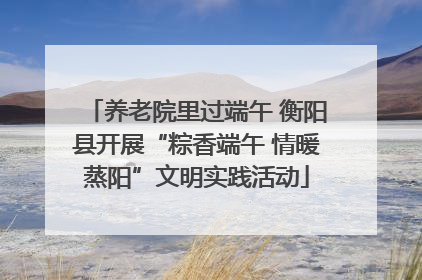 养老院里过端午 衡阳县开展“粽香端午 情暖蒸阳”文明实践活动