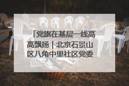 党旗在基层一线高高飘扬｜北京石景山区八角中里社区党委：用脚步丈量民生