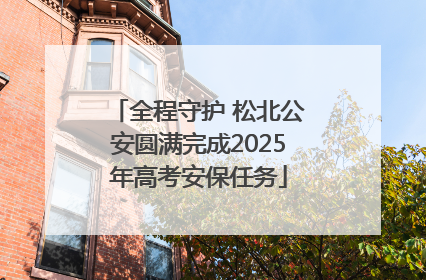 全程守护 松北公安圆满完成2025年高考安保任务
