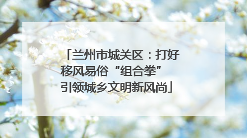 兰州市城关区：打好移风易俗“组合拳” 引领城乡文明新风尚