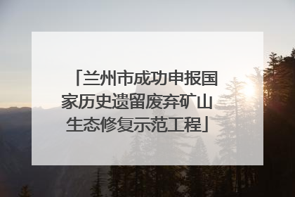 兰州市成功申报国家历史遗留废弃矿山生态修复示范工程