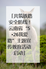 共筑铁路安全防线！云南省“5•26我爱路”主题宣传教育活动启动