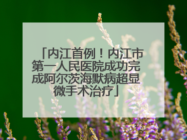 内江首例！内江市第一人民医院成功完成阿尔茨海默病超显微手术治疗