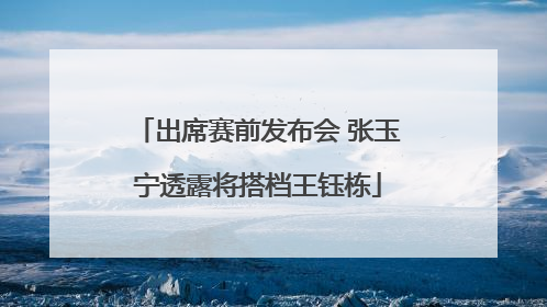 出席赛前发布会 张玉宁透露将搭档王钰栋