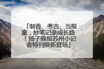 制香、考古、当报童，妙笔记录成长路！扬子晚报苏州小记者特刊焕新登场