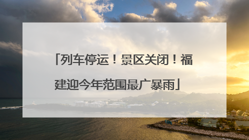 列车停运！景区关闭！福建迎今年范围最广暴雨