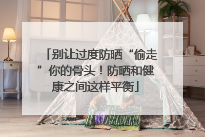 别让过度防晒“偷走”你的骨头！防晒和健康之间这样平衡