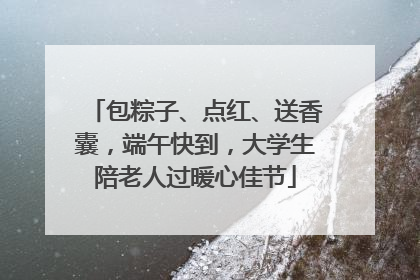 包粽子、点红、送香囊，端午快到，大学生陪老人过暖心佳节