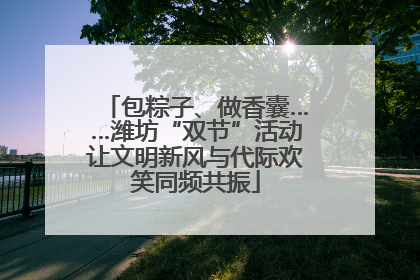包粽子、做香囊……潍坊“双节”活动让文明新风与代际欢笑同频共振
