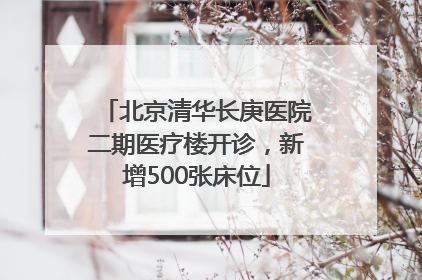 北京清华长庚医院二期医疗楼开诊，新增500张床位