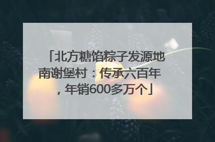 北方糖馅粽子发源地南谢堡村：传承六百年，年销600多万个