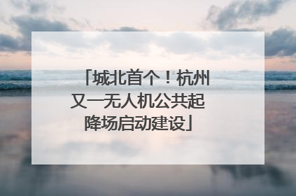 城北首个！杭州又一无人机公共起降场启动建设