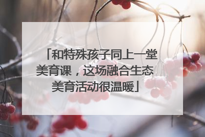 和特殊孩子同上一堂美育课，这场融合生态美育活动很温暖