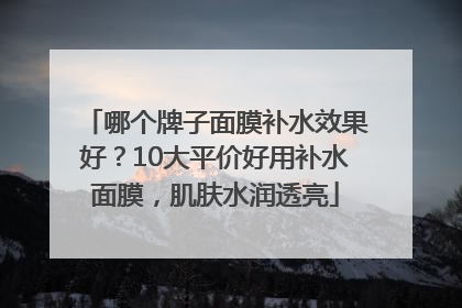 哪个牌子面膜补水效果好？10大平价好用补水面膜，肌肤水润透亮