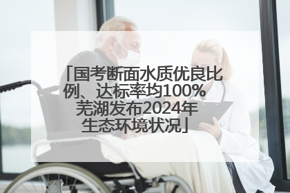 国考断面水质优良比例、达标率均100% 芜湖发布2024年生态环境状况
