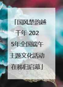 国风楚韵越千年 2025年全国端午主题文化活动在秭归启幕