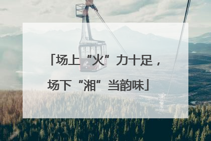 场上“火”力十足，场下“湘”当韵味
