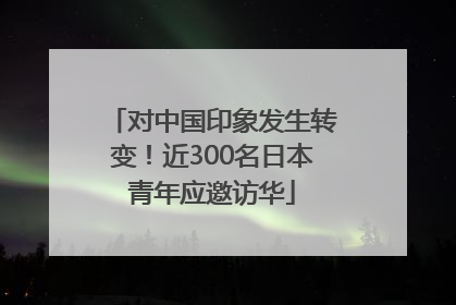 对中国印象发生转变！近300名日本青年应邀访华