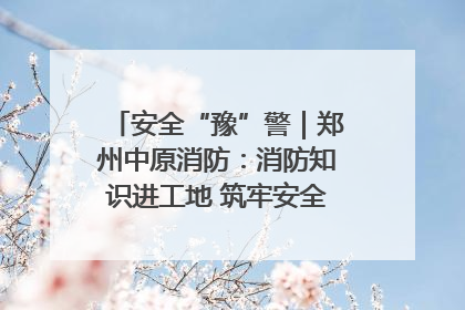 安全“豫”警｜郑州中原消防：消防知识进工地 筑牢安全“防火墙”