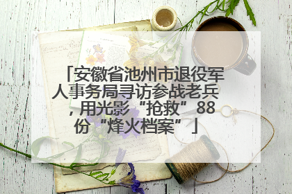 安徽省池州市退役军人事务局寻访参战老兵，用光影“抢救”88份“烽火档案”