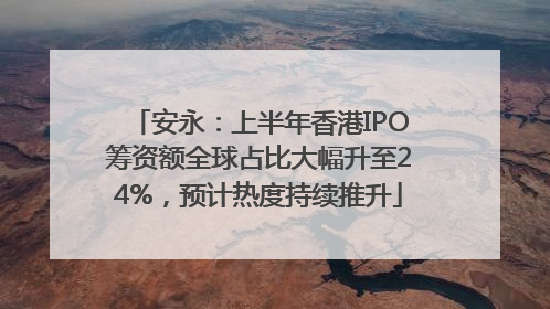 安永：上半年香港IPO筹资额全球占比大幅升至24%，预计热度持续推升