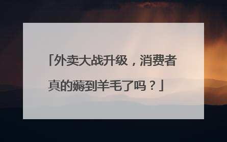 外卖大战升级，消费者真的薅到羊毛了吗？