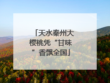 天水秦州大樱桃凭“甘味”香飘全国