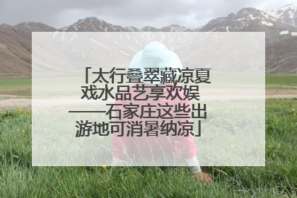 太行叠翠藏凉夏 戏水品艺享欢娱——石家庄这些出游地可消暑纳凉