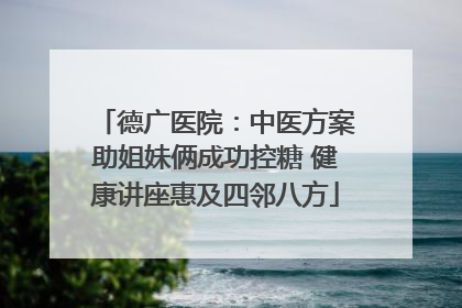 德广医院：中医方案助姐妹俩成功控糖 健康讲座惠及四邻八方