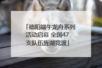 德阳端午龙舟系列活动启幕 全国47支队伍旌湖竞渡