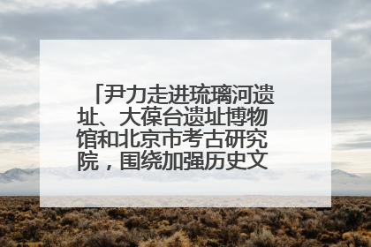 尹力走进琉璃河遗址、大葆台遗址博物馆和北京市考古研究院，围绕加强历史文化名城保护调研