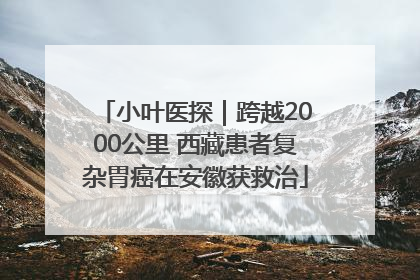 小叶医探｜跨越2000公里 西藏患者复杂胃癌在安徽获救治