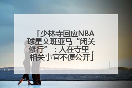 少林寺回应NBA球星文班亚马“闭关修行”：人在寺里，相关事宜不便公开
