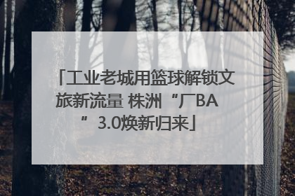 工业老城用篮球解锁文旅新流量 株洲“厂BA”3.0焕新归来