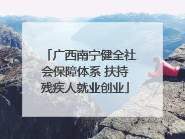 广西南宁健全社会保障体系 扶持残疾人就业创业