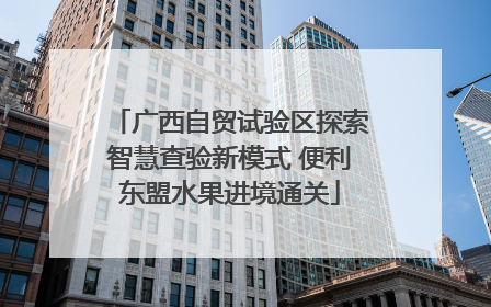 广西自贸试验区探索智慧查验新模式 便利东盟水果进境通关